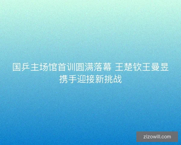 国乒主场馆首训圆满落幕 王楚钦王曼昱携手迎接新挑战