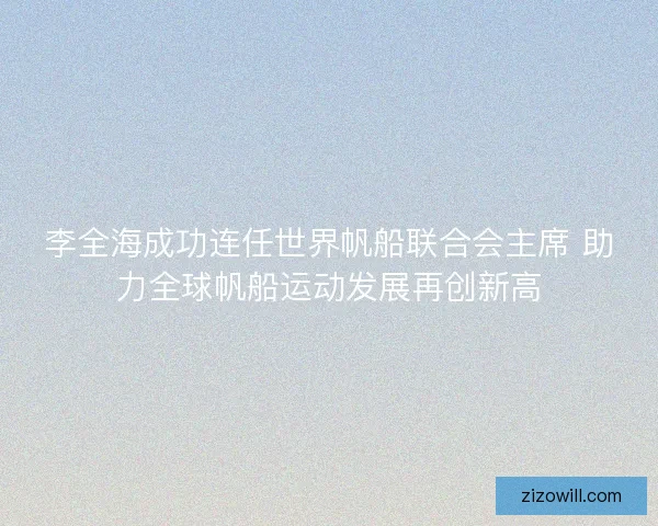 李全海成功连任世界帆船联合会主席 助力全球帆船运动发展再创新高