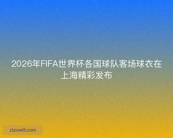 2026年FIFA世界杯各国球队客场球衣在上海精彩发布