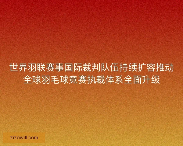 世界羽联赛事国际裁判队伍持续扩容推动全球羽毛球竞赛执裁体系全面升级